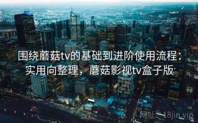 围绕蘑菇tv的基础到进阶使用流程：实用向整理，蘑菇影视tv盒子版