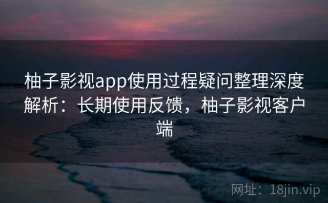 柚子影视app使用过程疑问整理深度解析：长期使用反馈，柚子影视客户端