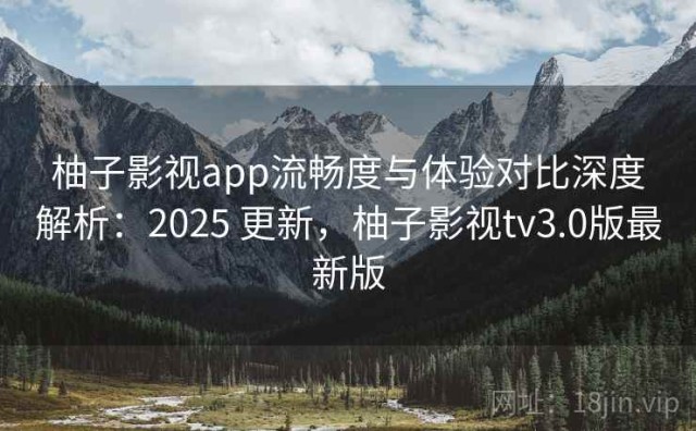 柚子影视app流畅度与体验对比深度解析：2025 更新，柚子影视tv3.0版最新版