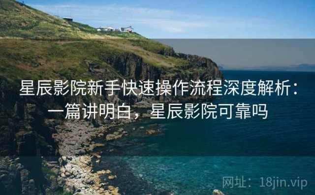 星辰影院新手快速操作流程深度解析：一篇讲明白，星辰影院可靠吗