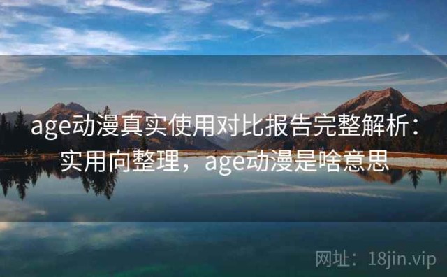 age动漫真实使用对比报告完整解析：实用向整理，age动漫是啥意思