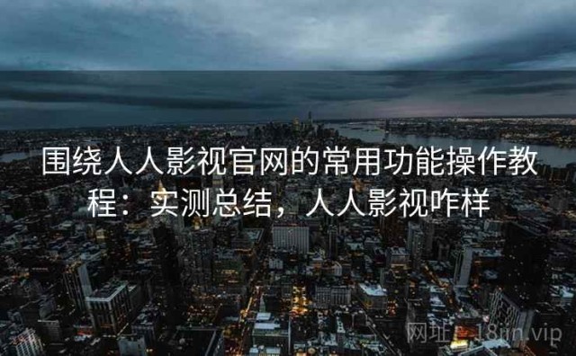 围绕人人影视官网的常用功能操作教程：实测总结，人人影视咋样