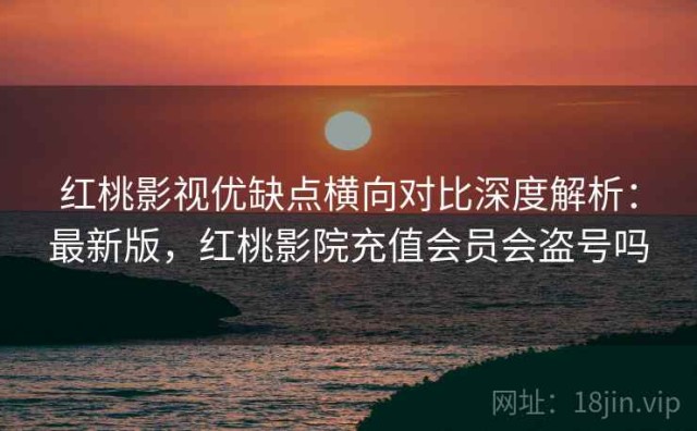 红桃影视优缺点横向对比深度解析：最新版，红桃影院充值会员会盗号吗