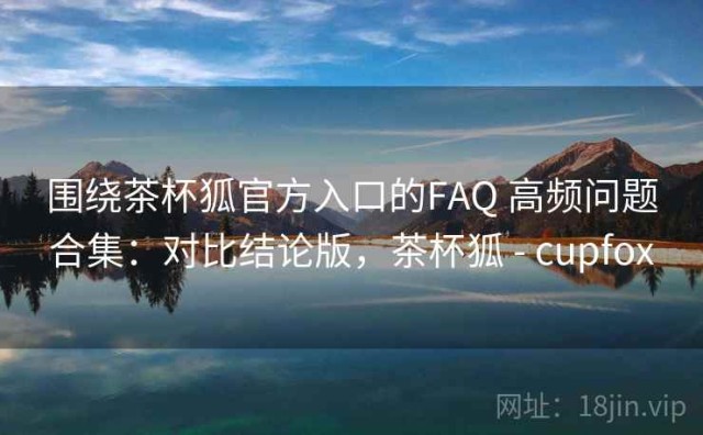 围绕茶杯狐官方入口的FAQ 高频问题合集：对比结论版，茶杯狐 - cupfox