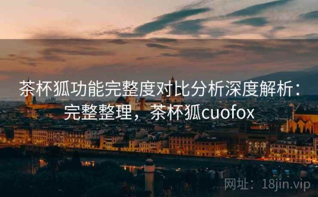 茶杯狐功能完整度对比分析深度解析：完整整理，茶杯狐cuofox