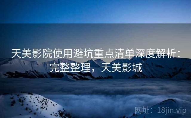 天美影院使用避坑重点清单深度解析：完整整理，天美影城