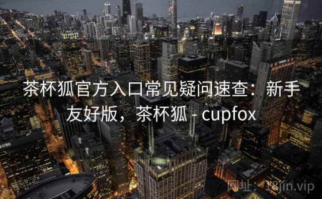 茶杯狐官方入口常见疑问速查：新手友好版，茶杯狐 - cupfox