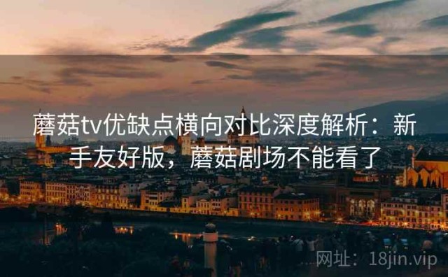 蘑菇tv优缺点横向对比深度解析：新手友好版，蘑菇剧场不能看了