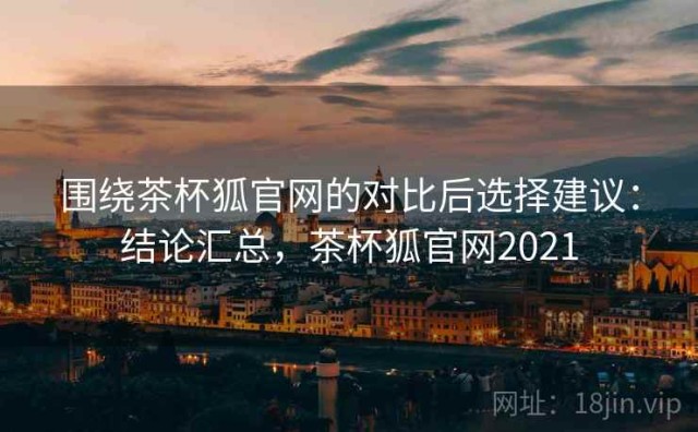 围绕茶杯狐官网的对比后选择建议：结论汇总，茶杯狐官网2021