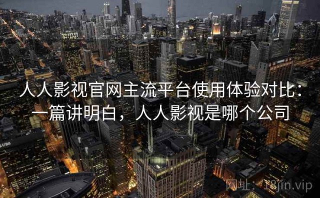 人人影视官网主流平台使用体验对比：一篇讲明白，人人影视是哪个公司