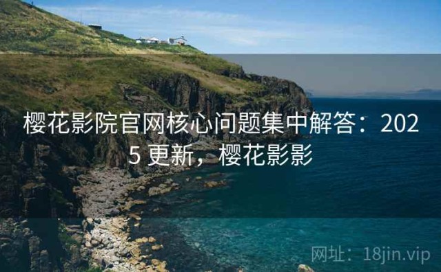 樱花影院官网核心问题集中解答：2025 更新，樱花影影