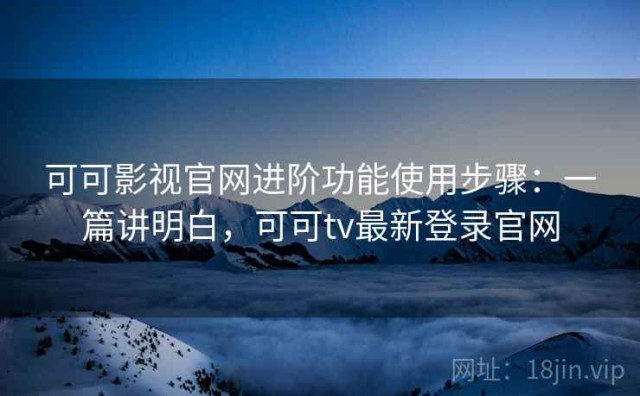 可可影视官网进阶功能使用步骤：一篇讲明白，可可tv最新登录官网