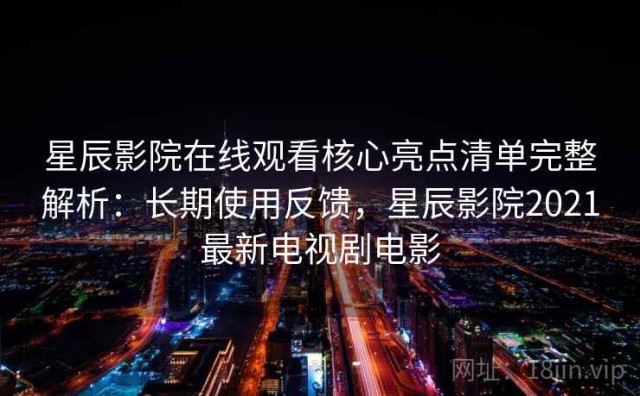 星辰影院在线观看核心亮点清单完整解析：长期使用反馈，星辰影院2021最新电视剧电影