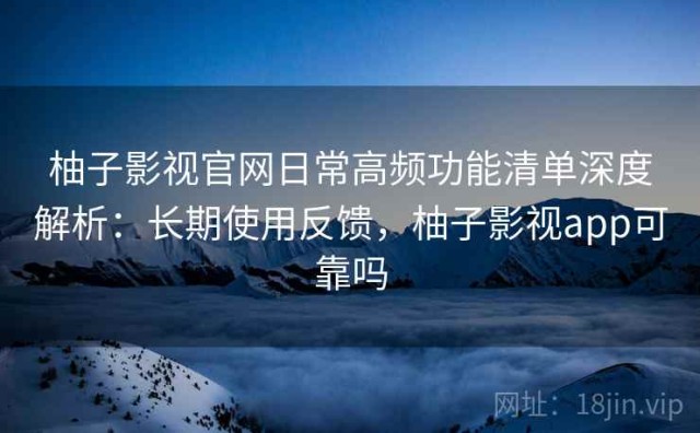 柚子影视官网日常高频功能清单深度解析：长期使用反馈，柚子影视app可靠吗