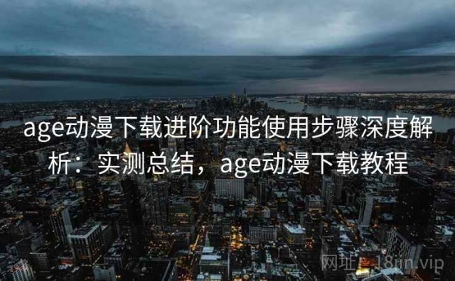 age动漫下载进阶功能使用步骤深度解析：实测总结，age动漫下载教程