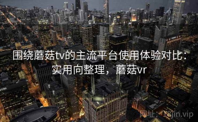 围绕蘑菇tv的主流平台使用体验对比：实用向整理，蘑菇vr