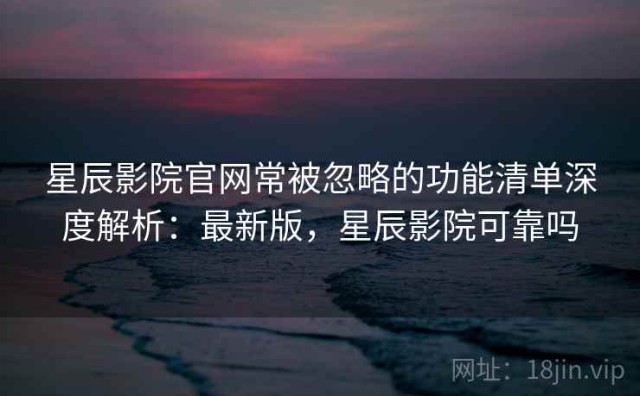 星辰影院官网常被忽略的功能清单深度解析：最新版，星辰影院可靠吗