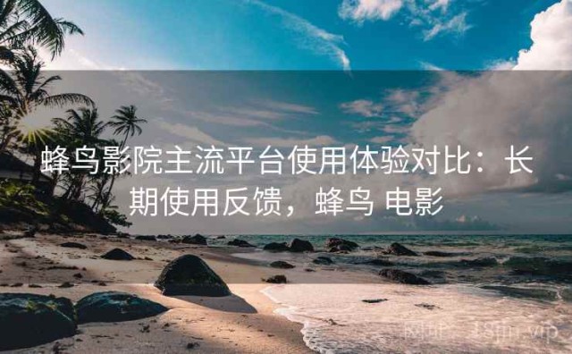 蜂鸟影院主流平台使用体验对比：长期使用反馈，蜂鸟 电影