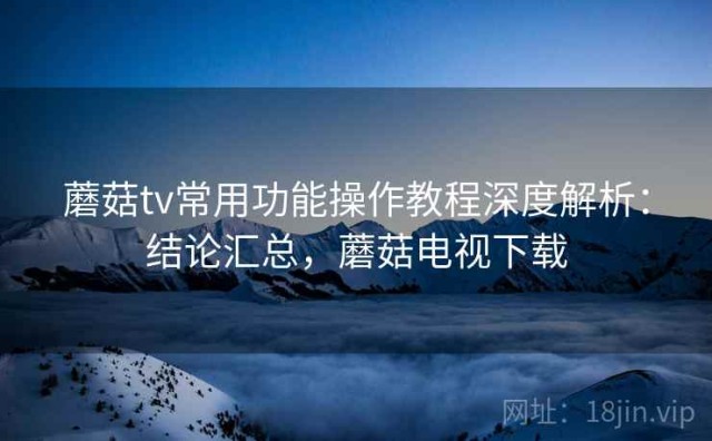 蘑菇tv常用功能操作教程深度解析：结论汇总，蘑菇电视下载