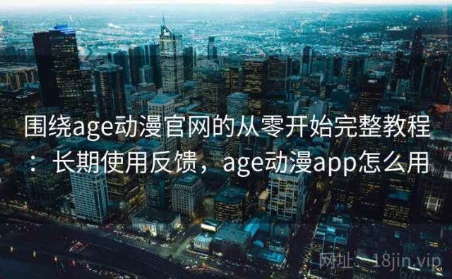 围绕age动漫官网的从零开始完整教程：长期使用反馈，age动漫app怎么用