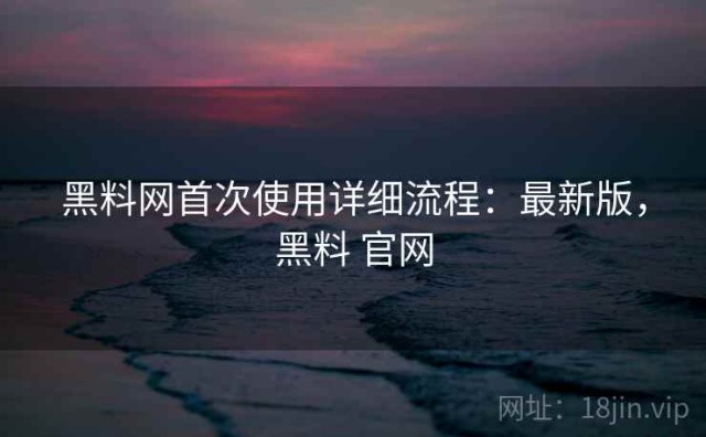 黑料网首次使用详细流程：最新版，黑料 官网