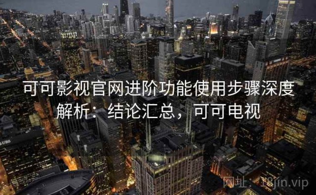 可可影视官网进阶功能使用步骤深度解析：结论汇总，可可电视