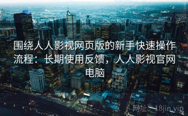 围绕人人影视网页版的新手快速操作流程：长期使用反馈，人人影视官网电脑