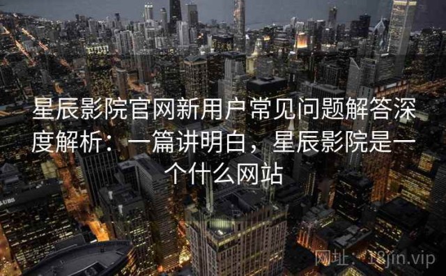 星辰影院官网新用户常见问题解答深度解析：一篇讲明白，星辰影院是一个什么网站
