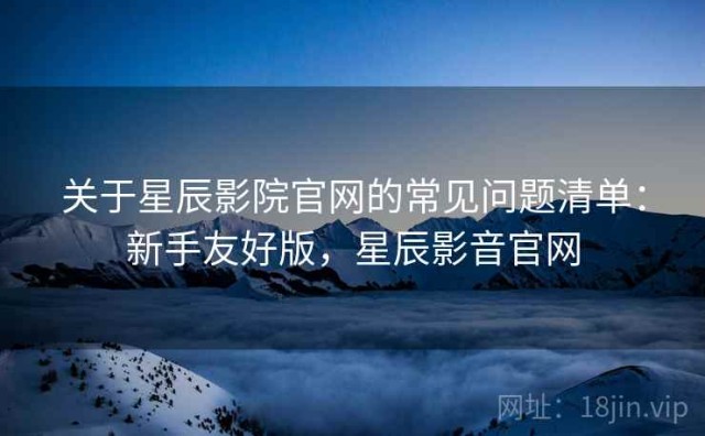 关于星辰影院官网的常见问题清单：新手友好版，星辰影音官网