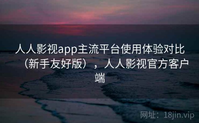 人人影视app主流平台使用体验对比（新手友好版），人人影视官方客户端