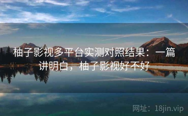 柚子影视多平台实测对照结果：一篇讲明白，柚子影视好不好