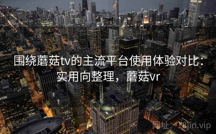 围绕蘑菇tv的主流平台使用体验对比：实用向整理，蘑菇vr