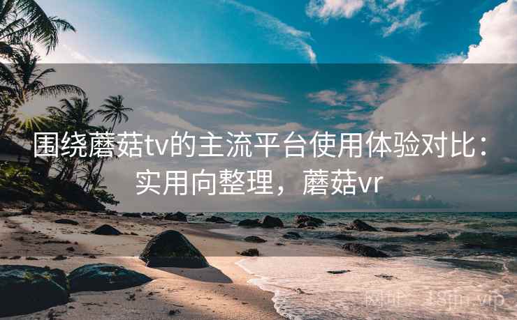 围绕蘑菇tv的主流平台使用体验对比:实用向整理,蘑菇vr 围绕蘑菇tv的主流平台使用体验对比:实用向整理,蘑菇vr