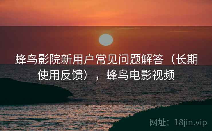 蜂鸟影院新用户常见问题解答（长期使用反馈），蜂鸟电影视频