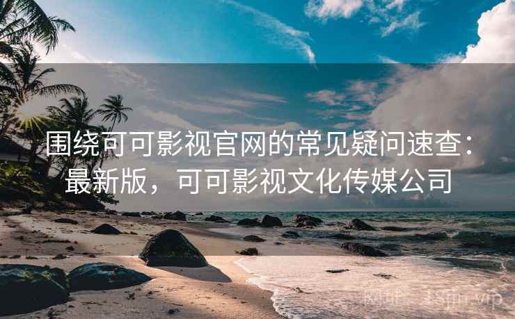 围绕可可影视官网的常见疑问速查：最新版，可可影视文化传媒公司