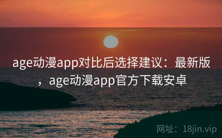 age动漫app对比后选择建议：最新版，age动漫app官方下载安卓
