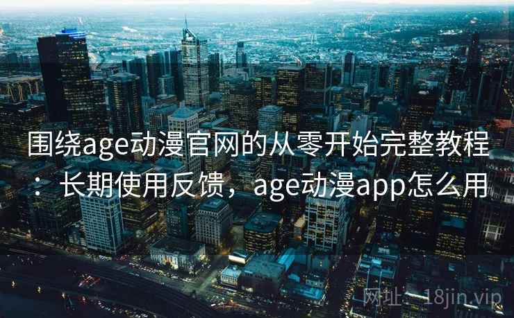 围绕age动漫官网的从零开始完整教程：长期使用反馈，age动漫app怎么用