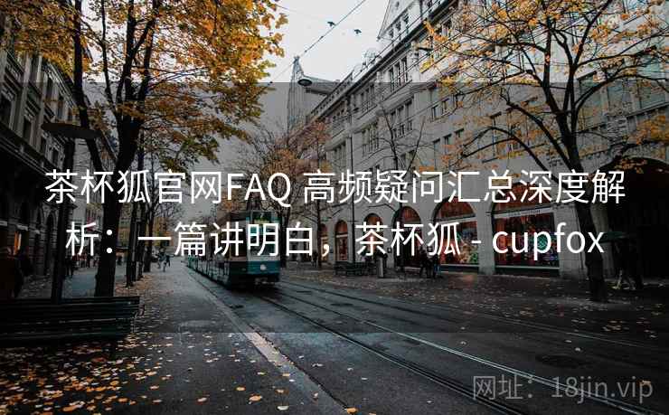 茶杯狐官网FAQ 高频疑问汇总深度解析:一篇讲明白,茶杯狐 - cupfox 茶杯狐官网FAQ 高频疑问汇总深度解析:一篇讲明白,茶杯狐 - cupfox
