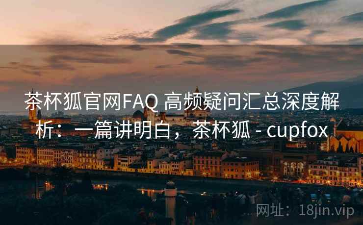 茶杯狐官网FAQ 高频疑问汇总深度解析：一篇讲明白，茶杯狐 - cupfox