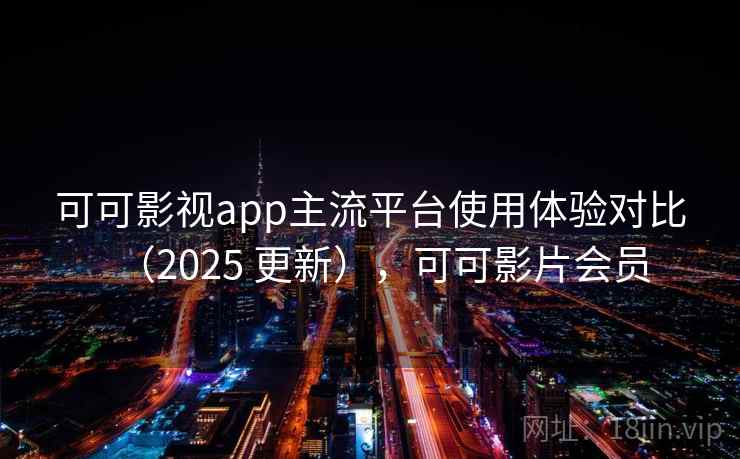 可可影视app主流平台使用体验对比（2025 更新），可可影片会员
