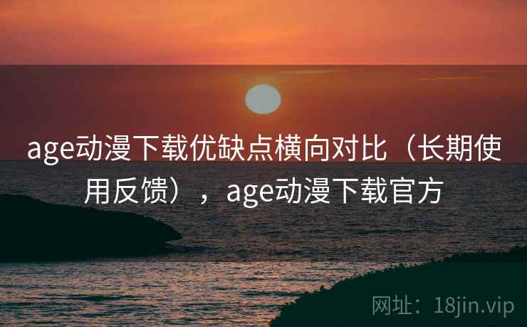 age动漫下载优缺点横向对比（长期使用反馈），age动漫下载官方