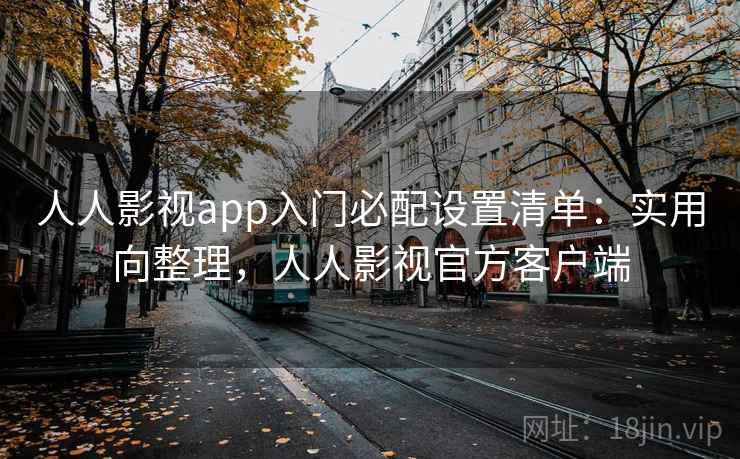 人人影视app入门必配设置清单：实用向整理，人人影视官方客户端