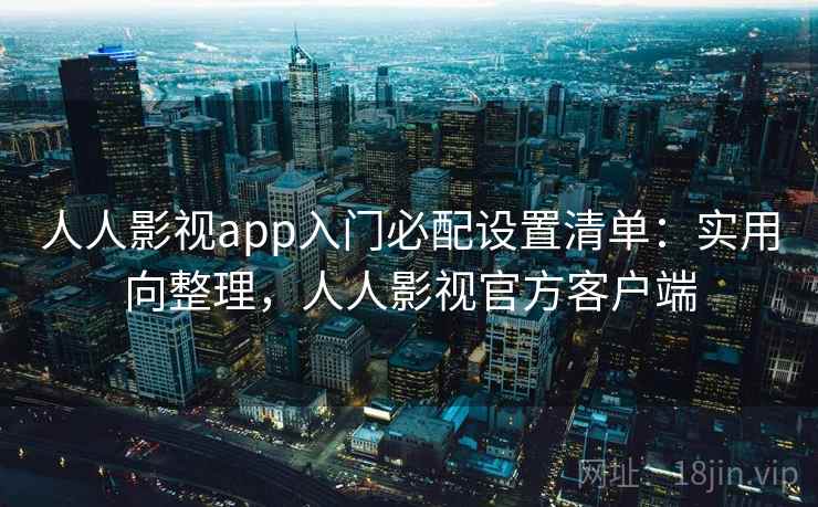 人人影视app入门必配设置清单：实用向整理，人人影视官方客户端