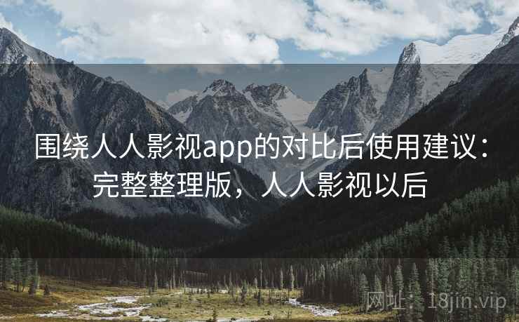 围绕人人影视app的对比后使用建议：完整整理版，人人影视以后