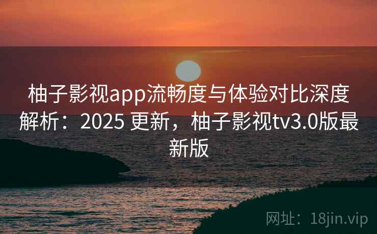 柚子影视app流畅度与体验对比深度解析:2025 更新,柚子影视tv3.0版最新版 柚子影视app流畅度与体验对比深度解析:2025 更新,柚子影视tv3.0版最新版
