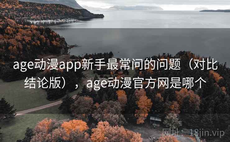 age动漫app新手最常问的问题（对比结论版），age动漫官方网是哪个