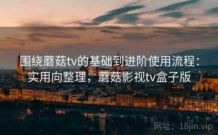 围绕蘑菇tv的基础到进阶使用流程:实用向整理,蘑菇影视tv盒子版 围绕蘑菇tv的基础到进阶使用流程:实用向整理,蘑菇影视tv盒子版