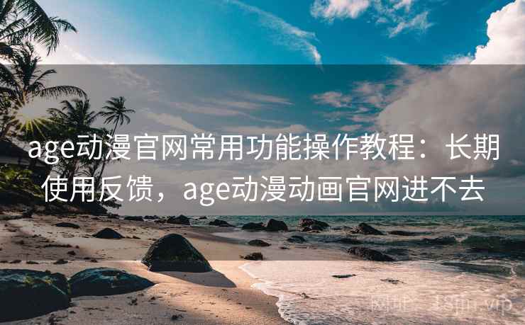 age动漫官网常用功能操作教程：长期使用反馈，age动漫动画官网进不去