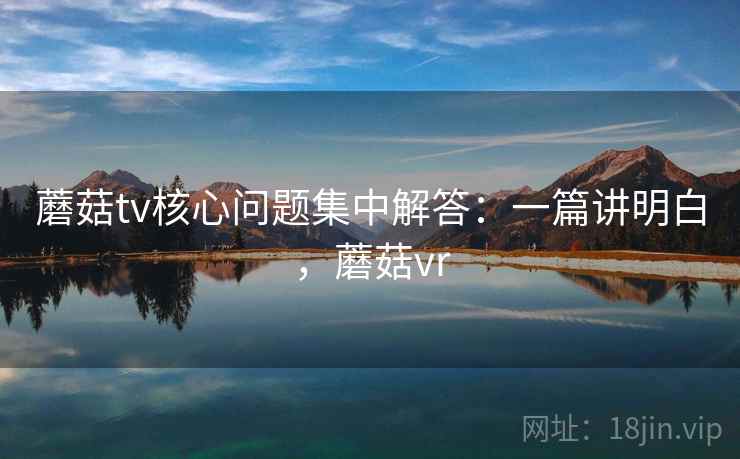 蘑菇tv核心问题集中解答：一篇讲明白，蘑菇vr