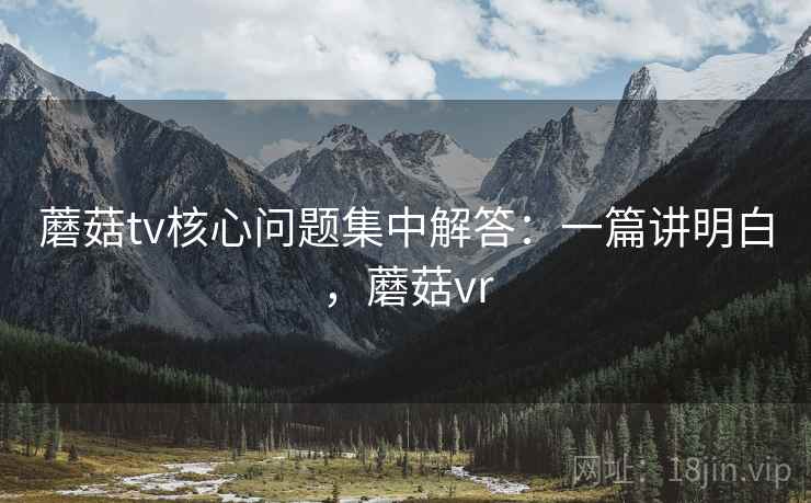 蘑菇tv核心问题集中解答：一篇讲明白，蘑菇vr